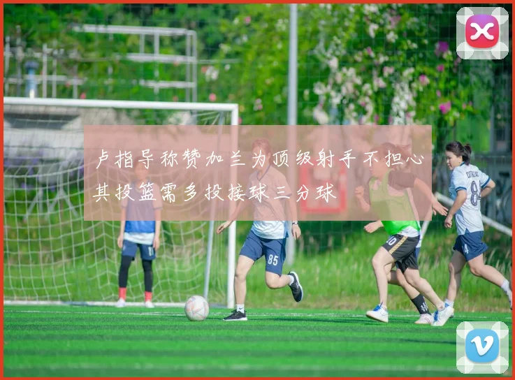 卢指导称赞加兰为顶级射手不担心其投篮需多投接球三分球