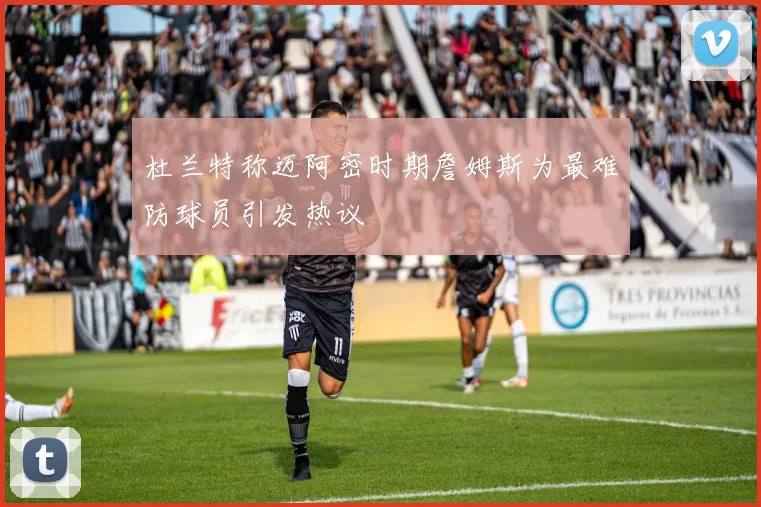 杜兰特称迈阿密时期詹姆斯为最难防球员引发热议