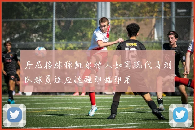 丹尼格林称凯尔特人如同现代马刺队球员适应性强即插即用