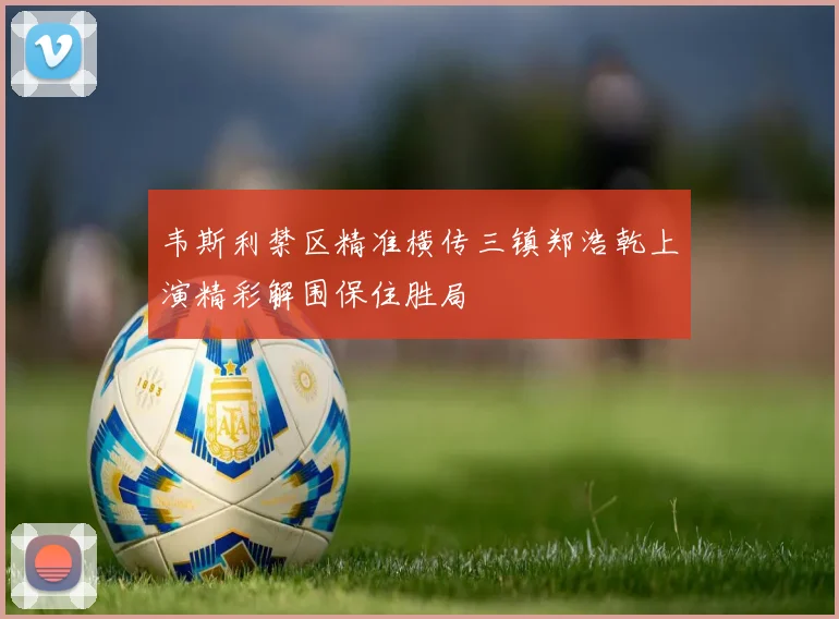 韦斯利禁区精准横传三镇郑浩乾上演精彩解围保住胜局