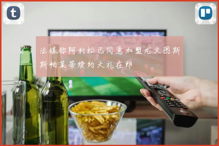 法媒称阿利松已同意加盟尤文图斯斯帕莱蒂续约大礼在即