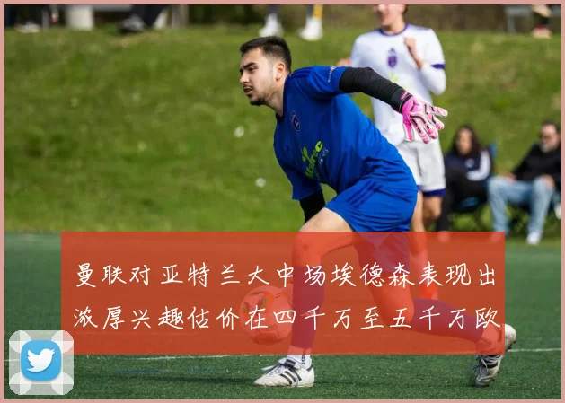 曼联对亚特兰大中场埃德森表现出浓厚兴趣估价在四千万至五千万欧元之间