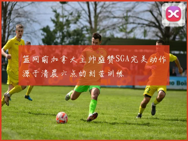 篮网前加拿大主帅盛赞SGA完美动作源于清晨六点的刻苦训练