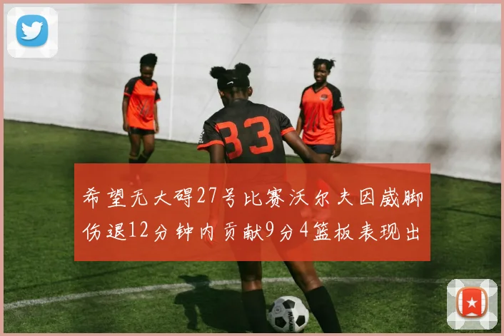 希望无大碍27号比赛沃尔夫因崴脚伤退12分钟内贡献9分4篮板表现出色