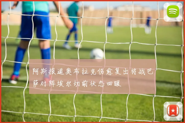 阿斯报道奥布拉克伤愈复出将战巴萨对阵埃尔切前状态回暖