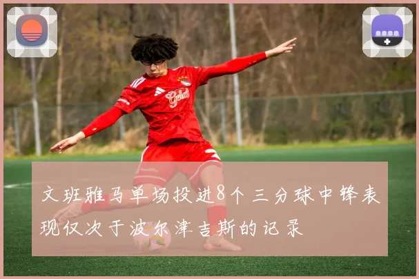 文班雅马单场投进8个三分球中锋表现仅次于波尔津吉斯的记录