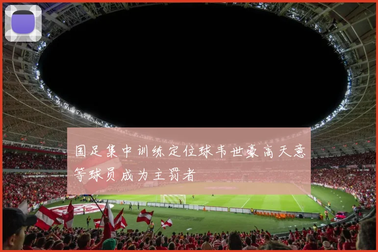 国足集中训练定位球韦世豪高天意等球员成为主罚者