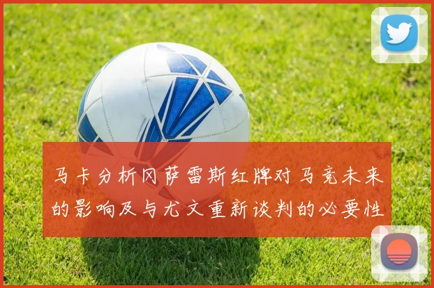 马卡分析冈萨雷斯红牌对马竞未来的影响及与尤文重新谈判的必要性