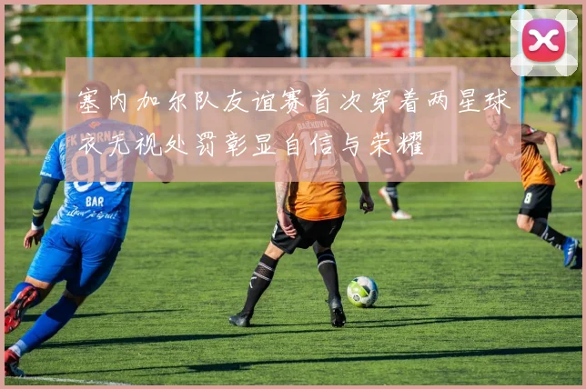 塞内加尔队友谊赛首次穿着两星球衣无视处罚彰显自信与荣耀