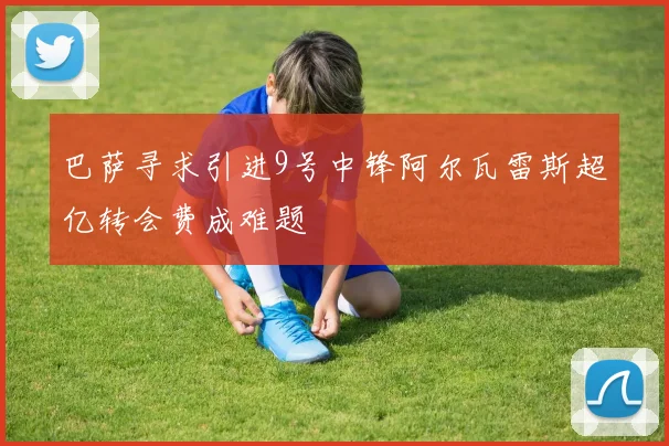 巴萨寻求引进9号中锋阿尔瓦雷斯超亿转会费成难题
