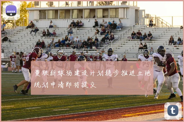 曼联新球场建设计划稳步推进土地规划申请即将提交