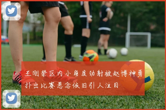 王刚禁区内小角度劲射被赵博神勇扑出比赛悬念依旧引人注目