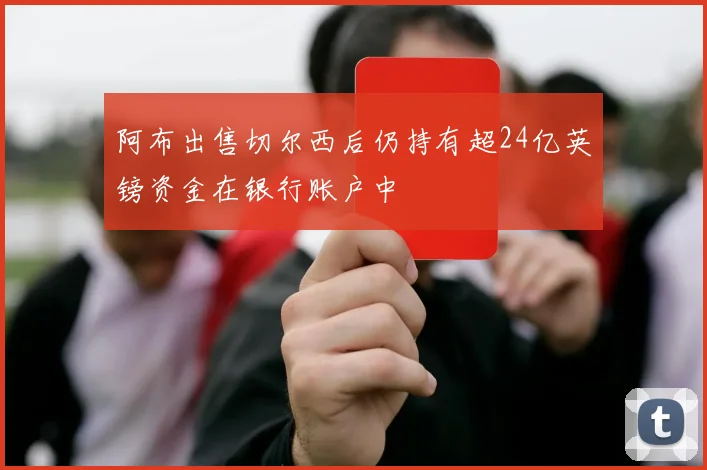 阿布出售切尔西后仍持有超24亿英镑资金在银行账户中