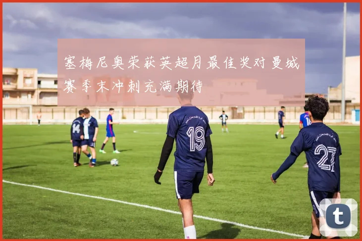 塞梅尼奥荣获英超月最佳奖对曼城赛季末冲刺充满期待