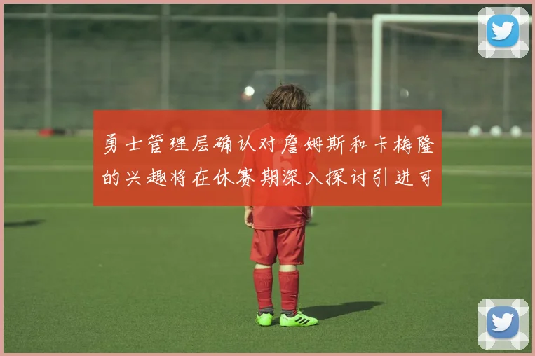 勇士管理层确认对詹姆斯和卡梅隆的兴趣将在休赛期深入探讨引进可能性