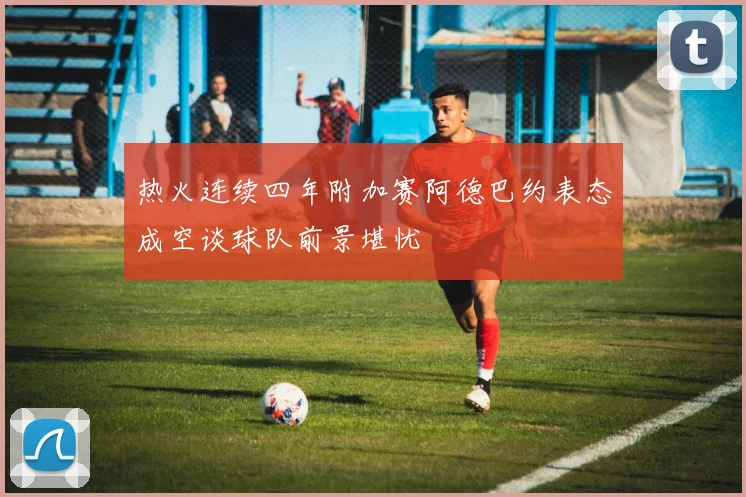 热火连续四年附加赛阿德巴约表态成空谈球队前景堪忧